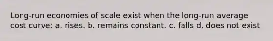 Long-run economies of scale exist when the long-run average cost curve: a. rises. b. remains constant. c. falls d. does not exist