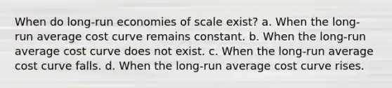 When do long-run economies of scale exist? a. When the long-run average cost curve remains constant. b. When the long-run average cost curve does not exist. c. When the long-run average cost curve falls. d. When the long-run average cost curve rises.