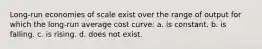 Long-run economies of scale exist over the range of output for which the long-run average cost curve: a. is constant. b. is falling. c. is rising. d. does not exist.