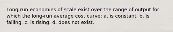 Long-run economies of scale exist over the range of output for which the long-run average cost curve: a. is constant. b. is falling. c. is rising. d. does not exist.