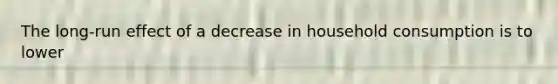 The long-run effect of a decrease in household consumption is to lower