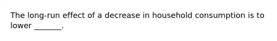 The long-run effect of a decrease in household consumption is to lower _______.