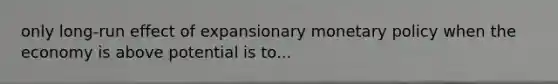 only long-run effect of expansionary monetary policy when the economy is above potential is to...