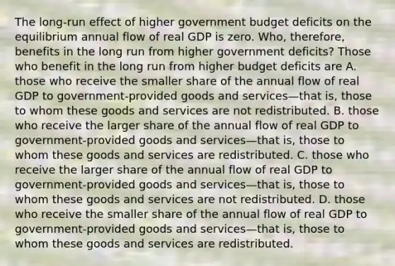 The​ long-run effect of higher government budget deficits on the equilibrium annual flow of real GDP is zero.​ Who, therefore, benefits in the long run from higher government​ deficits? Those who benefit in the long run from higher budget deficits are A. those who receive the smaller share of the annual flow of real GDP to​ government-provided goods and services—that ​is, those to whom these goods and services are not redistributed. B. those who receive the larger share of the annual flow of real GDP to​ government-provided goods and services—that ​is, those to whom these goods and services are redistributed. C. those who receive the larger share of the annual flow of real GDP to​ government-provided goods and services—that ​is, those to whom these goods and services are not redistributed. D. those who receive the smaller share of the annual flow of real GDP to​ government-provided goods and services—that ​is, those to whom these goods and services are redistributed.