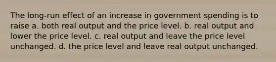 The long-run effect of an increase in government spending is to raise a. both real output and the price level. b. real output and lower the price level. c. real output and leave the price level unchanged. d. the price level and leave real output unchanged.