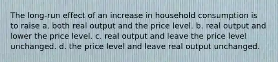 The long-run effect of an increase in household consumption is to raise a. both real output and the price level. b. real output and lower the price level. c. real output and leave the price level unchanged. d. the price level and leave real output unchanged.