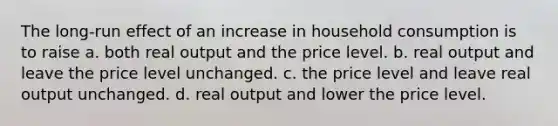 The long-run effect of an increase in household consumption is to raise a. both real output and the price level. b. real output and leave the price level unchanged. c. the price level and leave real output unchanged. d. real output and lower the price level.