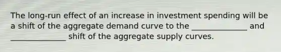 The long-run effect of an increase in investment spending will be a shift of the aggregate demand curve to the ______________ and ______________ shift of the aggregate supply curves.