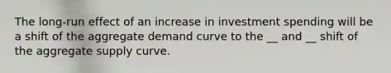 The long-run effect of an increase in investment spending will be a shift of the aggregate demand curve to the __ and __ shift of the aggregate supply curve.