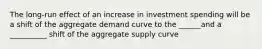 The long-run effect of an increase in investment spending will be a shift of the aggregate demand curve to the ______and a __________ shift of the aggregate supply curve