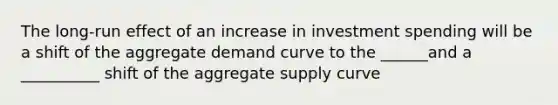 The long-run effect of an increase in investment spending will be a shift of the aggregate demand curve to the ______and a __________ shift of the aggregate supply curve