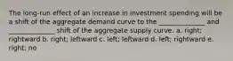 The long-run effect of an increase in investment spending will be a shift of the aggregate demand curve to the ______________ and ______________ shift of the aggregate supply curve. a. right; rightward b. right; leftward c. left; leftward d. left; rightward e. right; no