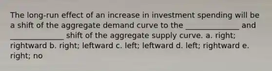 The long-run effect of an increase in investment spending will be a shift of the aggregate demand curve to the ______________ and ______________ shift of the aggregate supply curve. a. right; rightward b. right; leftward c. left; leftward d. left; rightward e. right; no