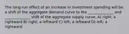 The long-run effect of an increase in investment spending will be a shift of the aggregate demand curve to the ______________ and ______________ shift of the aggregate supply curve. A) right; a rightward B) right; a leftward C) left; a leftward D) left; a rightward