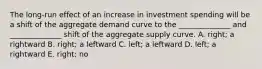 The long-run effect of an increase in investment spending will be a shift of the aggregate demand curve to the ______________ and ______________ shift of the aggregate supply curve. A. right; a rightward B. right; a leftward C. left; a leftward D. left; a rightward E. right; no