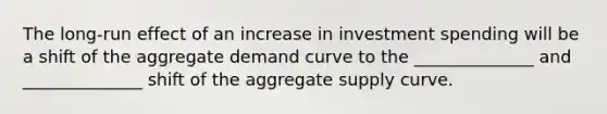 The long-run effect of an increase in investment spending will be a shift of the aggregate demand curve to the ______________ and ______________ shift of the aggregate supply curve.