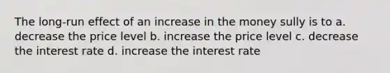 The long-run effect of an increase in the money sully is to a. decrease the price level b. increase the price level c. decrease the interest rate d. increase the interest rate