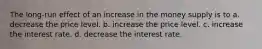 The long-run effect of an increase in the money supply is to a. decrease the price level. b. increase the price level. c. increase the interest rate. d. decrease the interest rate.