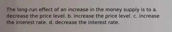 The long-run effect of an increase in the money supply is to a. decrease the price level. b. increase the price level. c. increase the interest rate. d. decrease the interest rate.