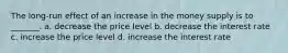 The long-run effect of an increase in the money supply is to _______. a. decrease the price level b. decrease the interest rate c. increase the price level d. increase the interest rate