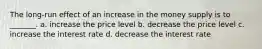 The long-run effect of an increase in the money supply is to _______. a. increase the price level b. decrease the price level c. increase the interest rate d. decrease the interest rate