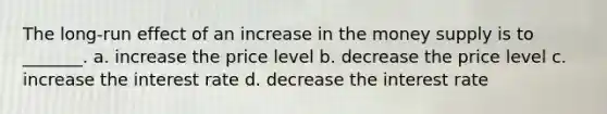 The long-run effect of an increase in the money supply is to _______. a. increase the price level b. decrease the price level c. increase the interest rate d. decrease the interest rate