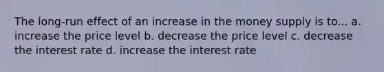 The long-run effect of an increase in the money supply is to... a. increase the price level b. decrease the price level c. decrease the interest rate d. increase the interest rate