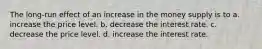 The long-run effect of an increase in the money supply is to a. increase the price level. b. decrease the interest rate. c. decrease the price level. d. increase the interest rate.