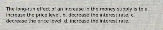 The long-run effect of an increase in the money supply is to a. increase the price level. b. decrease the interest rate. c. decrease the price level. d. increase the interest rate.