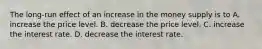 The long-run effect of an increase in the money supply is to A. increase the price level. B. decrease the price level. C. increase the interest rate. D. decrease the interest rate.