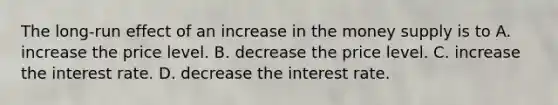 The long-run effect of an increase in the money supply is to A. increase the price level. B. decrease the price level. C. increase the interest rate. D. decrease the interest rate.