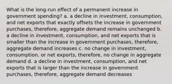 What is the long-run effect of a permanent increase in government spending? a. a decline in investment, consumption, and net exports that exactly offsets the increase in government purchases, therefore, aggregate demand remains unchanged b. a decline in investment, consumption, and net exports that is smaller than the increase in government purchases, therefore, aggregate demand increases c. no change in investment, consumption, or net exports, therefore, no change in aggregate demand d. a decline in investment, consumption, and net exports that is larger than the increase in government purchases, therefore, aggregate demand decreases