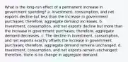 What is the long-run effect of a permanent increase in government spending? a. Investment, consumption, and net exports decline but less than the increase in government purchases; therefore, aggregate demand increases. b. Investment, consumption, and net exports decline but more than the increase in government purchases; therefore, aggregate demand decreases. c. The decline in investment, consumption, and net exports exactly offsets the increase in government purchases; therefore, aggregate demand remains unchanged. d. Investment, consumption, and net exports remain unchanged; therefore, there is no change in aggregate demand.