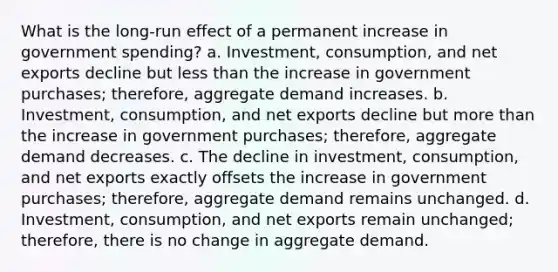 What is the long-run effect of a permanent increase in government spending? a. Investment, consumption, and net exports decline but <a href='https://www.questionai.com/knowledge/k7BtlYpAMX-less-than' class='anchor-knowledge'>less than</a> the increase in government purchases; therefore, aggregate demand increases. b. Investment, consumption, and net exports decline but <a href='https://www.questionai.com/knowledge/keWHlEPx42-more-than' class='anchor-knowledge'>more than</a> the increase in government purchases; therefore, aggregate demand decreases. c. The decline in investment, consumption, and net exports exactly offsets the increase in government purchases; therefore, aggregate demand remains unchanged. d. Investment, consumption, and net exports remain unchanged; therefore, there is no change in aggregate demand.