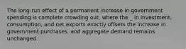 The long-run effect of a permanent increase in government spending is complete crowding out, where the _ in investment, consumption, and net exports exactly offsets the increase in government purchases, and aggregate demand remains unchanged.