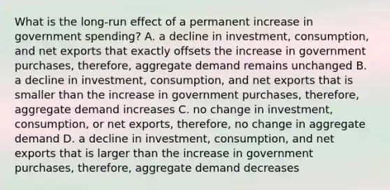 What is the long-run effect of a permanent increase in government spending? A. a decline in investment, consumption, and net exports that exactly offsets the increase in government purchases, therefore, aggregate demand remains unchanged B. a decline in investment, consumption, and net exports that is smaller than the increase in government purchases, therefore, aggregate demand increases C. no change in investment, consumption, or net exports, therefore, no change in aggregate demand D. a decline in investment, consumption, and net exports that is larger than the increase in government purchases, therefore, aggregate demand decreases