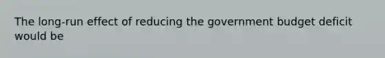 The long-run effect of reducing the government budget deficit would be