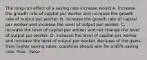 The long-run effect of a saving rate increase would A. increase the growth rate of capital per worker and increase the growth rate of output per worker. B. increase the growth rate of capital per worker and increase the level of output per worker. C. increase the level of capital per worker and not change the level of output per worker. D. increase the level of capital per worker and increase the level of output per worker. Because of the gains from higher saving rates, countries should aim for a 95% saving rate. True - False