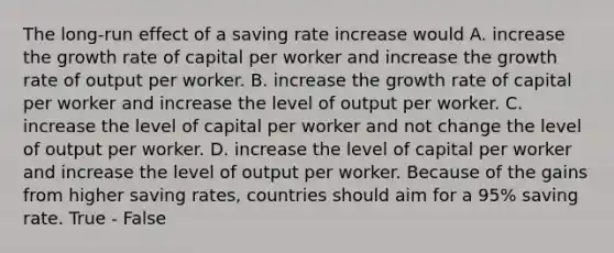 The long-run effect of a saving rate increase would A. increase the growth rate of capital per worker and increase the growth rate of output per worker. B. increase the growth rate of capital per worker and increase the level of output per worker. C. increase the level of capital per worker and not change the level of output per worker. D. increase the level of capital per worker and increase the level of output per worker. Because of the gains from higher saving rates, countries should aim for a 95% saving rate. True - False