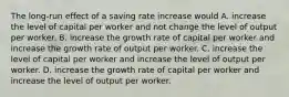 The​ long-run effect of a saving rate increase would A. increase the level of capital per worker and not change the level of output per worker. B. increase the growth rate of capital per worker and increase the growth rate of output per worker. C. increase the level of capital per worker and increase the level of output per worker. D. increase the growth rate of capital per worker and increase the level of output per worker.