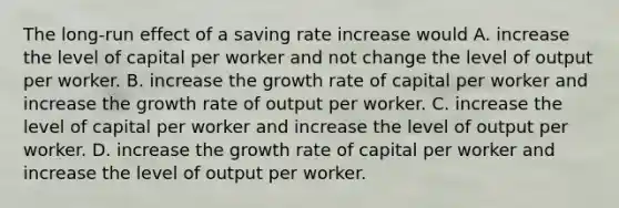 The​ long-run effect of a saving rate increase would A. increase the level of capital per worker and not change the level of output per worker. B. increase the growth rate of capital per worker and increase the growth rate of output per worker. C. increase the level of capital per worker and increase the level of output per worker. D. increase the growth rate of capital per worker and increase the level of output per worker.