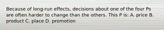 Because of long-run effects, decisions about one of the four Ps are often harder to change than the others. This P is: A. price B. product C. place D. promotion