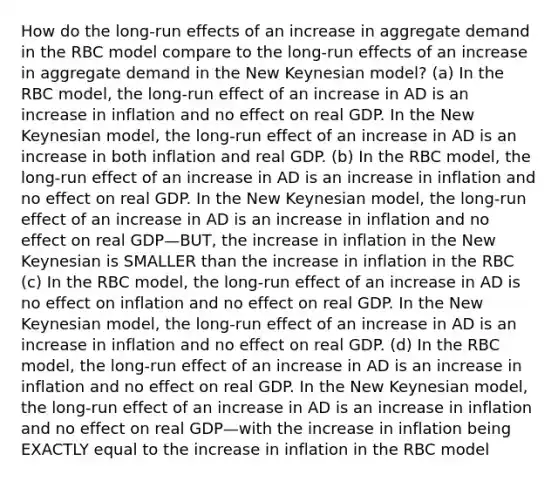 How do the long-run effects of an increase in aggregate demand in the RBC model compare to the long-run effects of an increase in aggregate demand in the New Keynesian model? (a) In the RBC model, the long-run effect of an increase in AD is an increase in inflation and no effect on real GDP. In the New Keynesian model, the long-run effect of an increase in AD is an increase in both inflation and real GDP. (b) In the RBC model, the long-run effect of an increase in AD is an increase in inflation and no effect on real GDP. In the New Keynesian model, the long-run effect of an increase in AD is an increase in inflation and no effect on real GDP—BUT, the increase in inflation in the New Keynesian is SMALLER than the increase in inflation in the RBC (c) In the RBC model, the long-run effect of an increase in AD is no effect on inflation and no effect on real GDP. In the New Keynesian model, the long-run effect of an increase in AD is an increase in inflation and no effect on real GDP. (d) In the RBC model, the long-run effect of an increase in AD is an increase in inflation and no effect on real GDP. In the New Keynesian model, the long-run effect of an increase in AD is an increase in inflation and no effect on real GDP—with the increase in inflation being EXACTLY equal to the increase in inflation in the RBC model