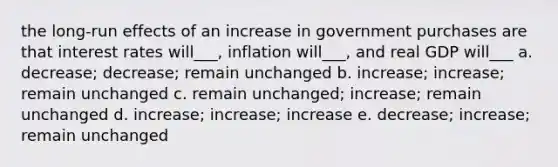 the long-run effects of an increase in government purchases are that interest rates will___, inflation will___, and real GDP will___ a. decrease; decrease; remain unchanged b. increase; increase; remain unchanged c. remain unchanged; increase; remain unchanged d. increase; increase; increase e. decrease; increase; remain unchanged