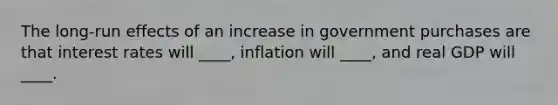 The long-run effects of an increase in government purchases are that interest rates will ____, inflation will ____, and real GDP will ____.