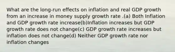 What are the long-run effects on inflation and real GDP growth from an increase in money supply growth rate .(a) Both Inflation and GDP growth rate increase(b)Inflation increases but GDP growth rate does not change(c) GDP growth rate increases but inflation does not change(d) Neither GDP growth rate nor inflation changes