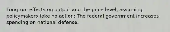 Long-run effects on output and the price level, assuming policymakers take no action: The federal government increases spending on national defense.