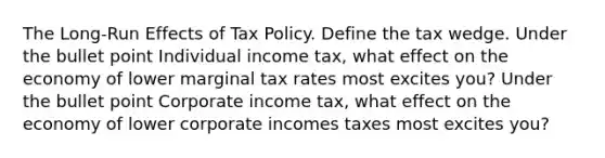 The Long-Run Effects of Tax Policy. Define the tax wedge. Under the bullet point Individual income tax, what effect on the economy of lower marginal tax rates most excites you? Under the bullet point Corporate income tax, what effect on the economy of lower corporate incomes taxes most excites you?