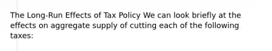 The​ Long-Run Effects of Tax Policy We can look briefly at the effects on aggregate supply of cutting each of the following​ taxes: