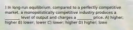 ) In long-run equilibrium, compared to a perfectly competitive market, a monopolistically competitive industry produces a ________ level of output and charges a ________ price. A) higher; higher B) lower; lower C) lower; higher D) higher; lowe